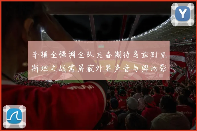 李镇全强调全队亢奋期待乌兹别克斯坦之战需屏蔽外界声音与舆论影响