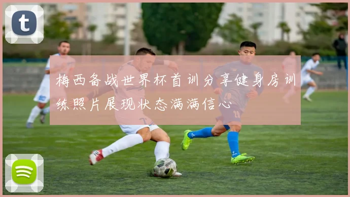 梅西备战世界杯首训分享健身房训练照片展现状态满满信心