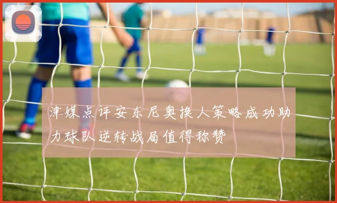 津媒点评安东尼奥换人策略成功助力球队逆转战局值得称赞