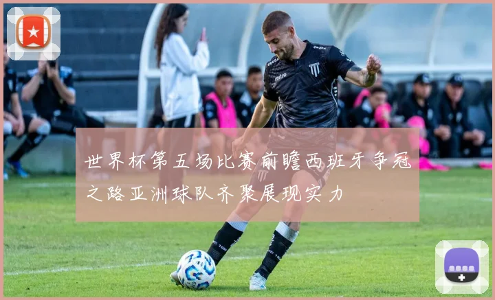 世界杯第五场比赛前瞻西班牙争冠之路亚洲球队齐聚展现实力