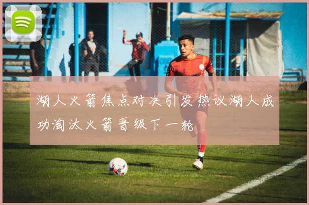 湖人火箭焦点对决引发热议湖人成功淘汰火箭晋级下一轮