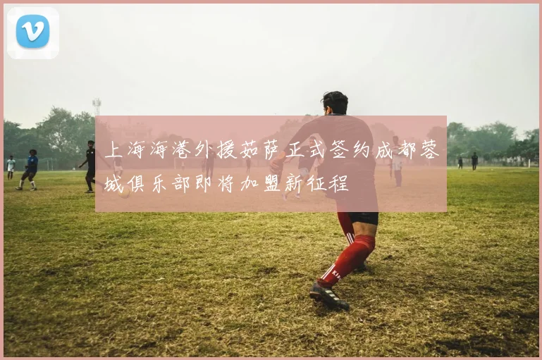 上海海港外援茹萨正式签约成都蓉城俱乐部即将加盟新征程
