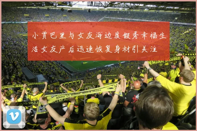 小贾巴里与女友海边度假秀幸福生活女友产后迅速恢复身材引关注