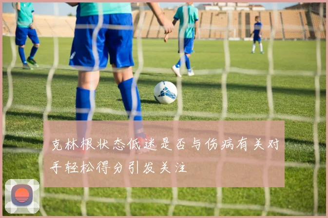 克林根状态低迷是否与伤病有关对手轻松得分引发关注