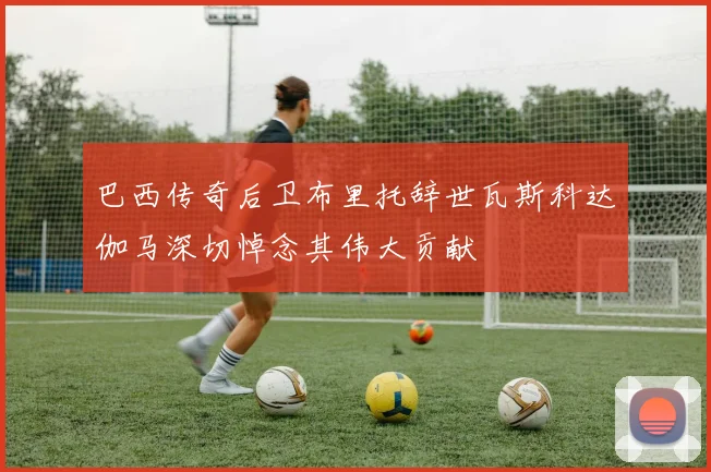 巴西传奇后卫布里托辞世瓦斯科达伽马深切悼念其伟大贡献