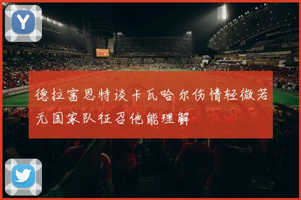 德拉富恩特谈卡瓦哈尔伤情轻微若无国家队征召他能理解